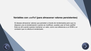Variables con useRef (para almacenar valores persistentes)
Si deseas almacenar valores que persisten a través de renderizados pero que no
disparan una re-renderización cuando se modifican, puedes usar el hook useRef.
Este es útil cuando quieres mantener un valor, como una referencia a un DOM o un
contador que no afecta el renderizado.
 