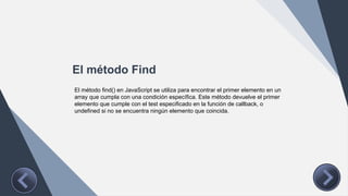 El método Find
El método find() en JavaScript se utiliza para encontrar el primer elemento en un
array que cumpla con una condición específica. Este método devuelve el primer
elemento que cumple con el test especificado en la función de callback, o
undefined si no se encuentra ningún elemento que coincida.
 