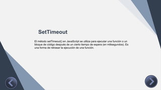 SetTimeout
El método setTimeout() en JavaScript se utiliza para ejecutar una función o un
bloque de código después de un cierto tiempo de espera (en milisegundos). Es
una forma de retrasar la ejecución de una función.
 