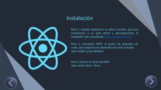 Instalación
Paso 1. Instalar NodeJS en su ultima versión, para eso
entraremos a su web oficial y descargaremos el
instalador más actualizado https://nodejs.org/es/
Paso 2. Actualizar NPM, el gestor de paquetes de
node, para bajarnos las dependencias más actuales:
npm install -g npm@latest
Paso 3. Borrar la cache de NPM:
npm cache clean --force
 