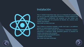 Instalación
Paso 4. Instalar Create React App, que es un interprete de consola(CLI)
que nos va a permitir instalar React facilmente e incluirá webpack para
la compilación y minificación del proyecto, un live reload, una
estructura básica para los proyectos de ReactJS, etc, veamos como
instalar este paquete:
npm install -g create-react-app
Paso 5.Ahora ya tenemos instalado «create react app» y ya podemos
generar un nuevo proyecto de React.js
Para generar un nuevo proyecto de React.js y finalmente instalarlo,
entraremos al directorio donde queramos generar el proyecto de
reactjs y ejecutamos este comando:
create-react-app NombreDeMiProyecto
O también con el comndo
Npx créate-react-app nombreapp
 