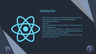 Instalación
Paso 6.Ahora entraremos al directorio de nuestro proyecto y
lanzaremos el servidor local de pruebas para React:
cd NombreDeMiProyecto
npm start
Puedes comprobar la versión de React que tienes dentro del
fichero package.json.
Ahora tendremos disponible la webapp de React 16 en
http://localhost:3000/ y veremos nuestro proyecto corriendo,
con la página de bienvenida por defecto.
Con esto ya sabemos como instalar React desde cero y como
generar un proyecto base.
 