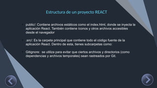 Estructura de un proyecto REACT
• public/: Contiene archivos estáticos como el index.html, donde se inyecta la
aplicación React. También contiene íconos y otros archivos accesibles
desde el navegador
• .src/: Es la carpeta principal que contiene todo el código fuente de la
aplicación React. Dentro de esta, tienes subcarpetas como:
• Gitignore: se utiliza para evitar que ciertos archivos y directorios (como
dependencias y archivos temporales) sean rastreados por Git.
 