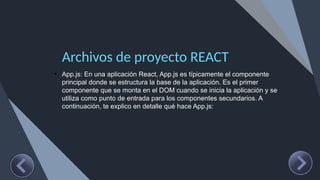 Archivos de proyecto REACT
• App.js: En una aplicación React, App.js es típicamente el componente
principal donde se estructura la base de la aplicación. Es el primer
componente que se monta en el DOM cuando se inicia la aplicación y se
utiliza como punto de entrada para los componentes secundarios. A
continuación, te explico en detalle qué hace App.js:
 