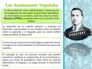 La diversidad de raíces intelectuales e intereses de
investigación de este autor no permiten identificar
un foco único en su teoría, sino tal como lo señala
Thomas (1990), su núcleo está en la relación entre
temas:
La definición de un método genético o evolutivo de
desarrollo, representado en sus estudios sobre la relación
entre la cognición y el lenguaje, para los cuales definió
etapas paralelas de desarrollo.
La tesis de que estos procesos psicológicos superiores tienen
su origen en lo social mediante la interacción con otros más
expertos.
El concepto de que los procesos mentales solo pueden
entenderse mediante la comprensión de los instrumentos y
signos que sirven de mediadores. Entre ellos, da especial
importancia al lenguaje y el juego durante la interacción
social.
 