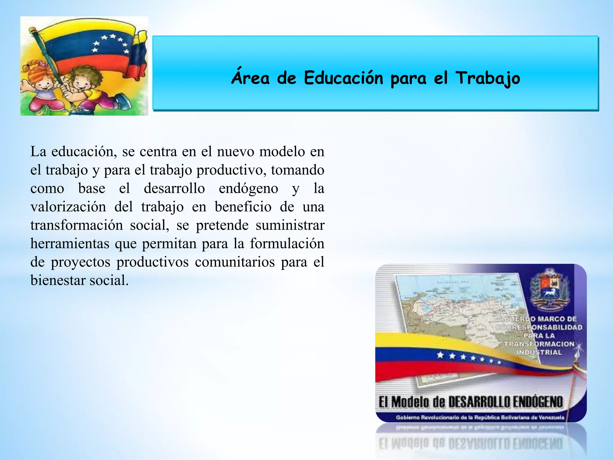 Área de Educación para el Trabajo
La educación, se centra en el nuevo modelo en
el trabajo y para el trabajo productivo, tomando
como base el desarrollo endógeno y la
valorización del trabajo en beneficio de una
transformación social, se pretende suministrar
herramientas que permitan para la formulación
de proyectos productivos comunitarios para el
bienestar social.
 