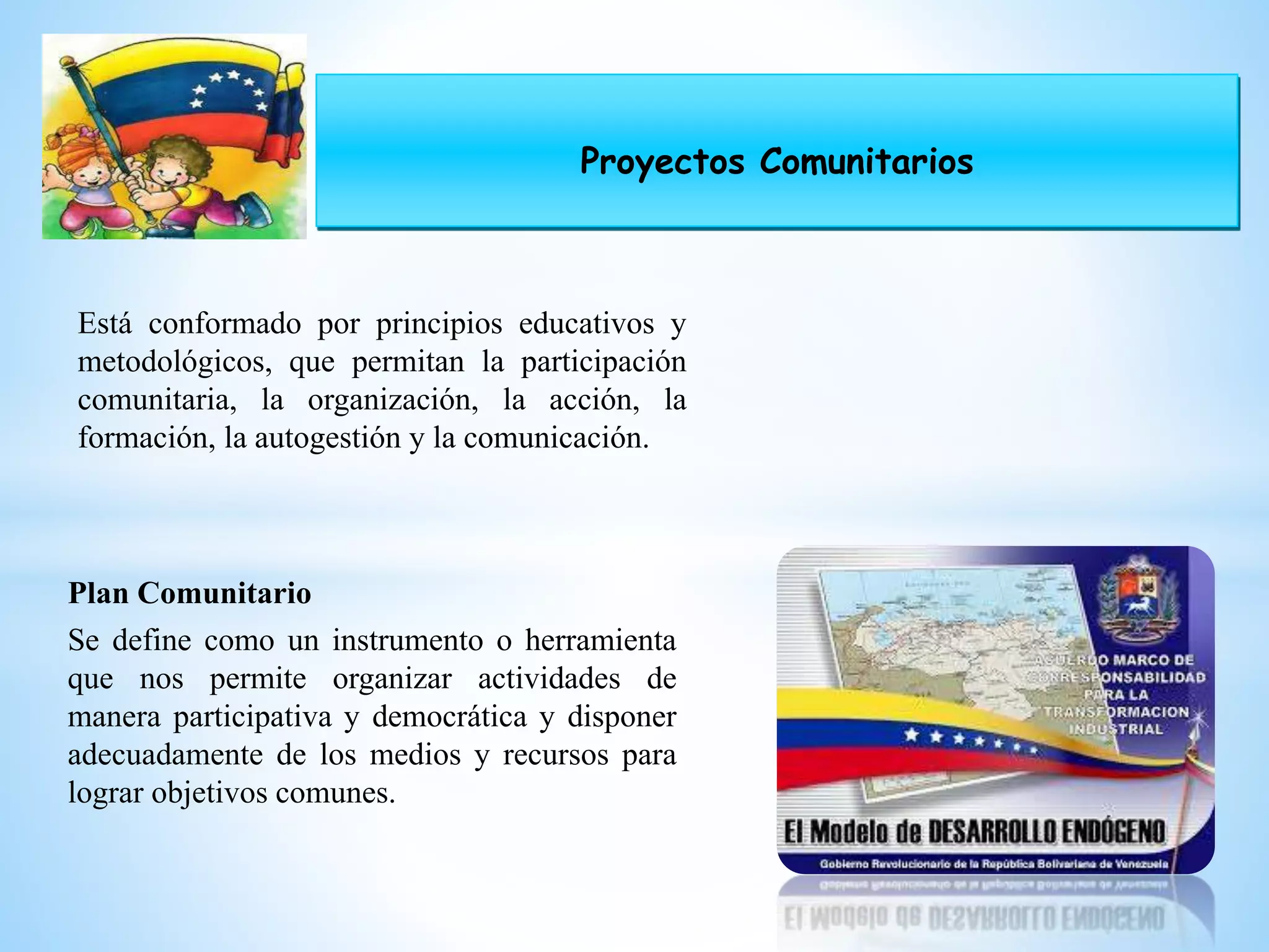 Proyectos Comunitarios
Está conformado por principios educativos y
metodológicos, que permitan la participación
comunitaria, la organización, la acción, la
formación, la autogestión y la comunicación.
Plan Comunitario
Se define como un instrumento o herramienta
que nos permite organizar actividades de
manera participativa y democrática y disponer
adecuadamente de los medios y recursos para
lograr objetivos comunes.
 