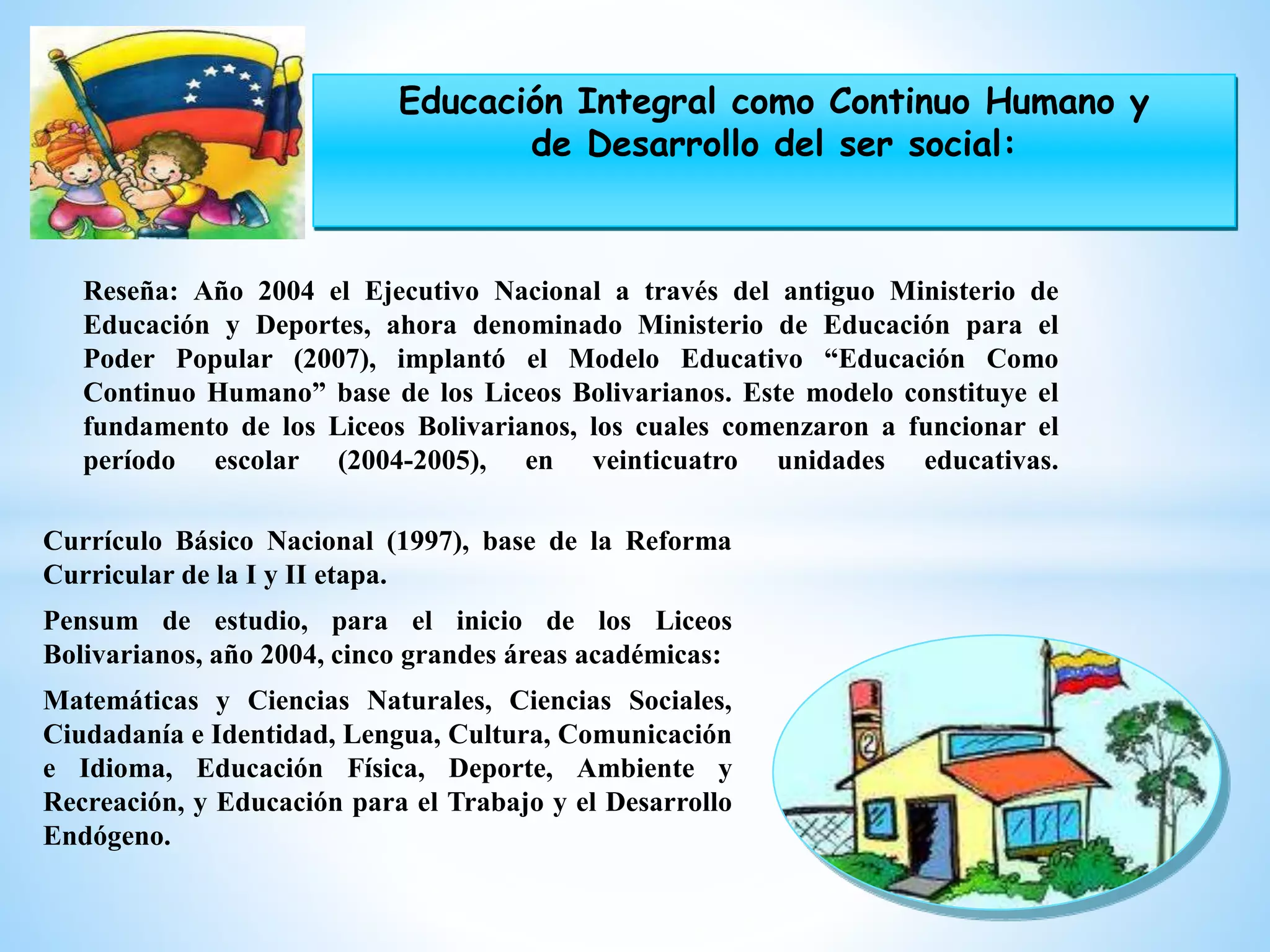 Currículo Básico Nacional (1997), base de la Reforma
Curricular de la I y II etapa.
Pensum de estudio, para el inicio de los Liceos
Bolivarianos, año 2004, cinco grandes áreas académicas:
Matemáticas y Ciencias Naturales, Ciencias Sociales,
Ciudadanía e Identidad, Lengua, Cultura, Comunicación
e Idioma, Educación Física, Deporte, Ambiente y
Recreación, y Educación para el Trabajo y el Desarrollo
Endógeno.
Reseña: Año 2004 el Ejecutivo Nacional a través del antiguo Ministerio de
Educación y Deportes, ahora denominado Ministerio de Educación para el
Poder Popular (2007), implantó el Modelo Educativo “Educación Como
Continuo Humano” base de los Liceos Bolivarianos. Este modelo constituye el
fundamento de los Liceos Bolivarianos, los cuales comenzaron a funcionar el
período escolar (2004-2005), en veinticuatro unidades educativas.
Educación Integral como Continuo Humano y
de Desarrollo del ser social:
 