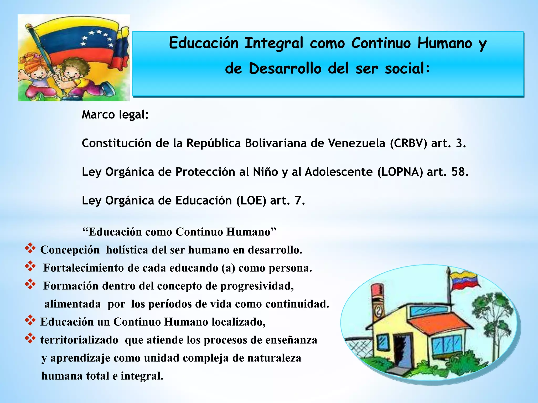 “Educación como Continuo Humano”
 Concepción holística del ser humano en desarrollo.
 Fortalecimiento de cada educando (a) como persona.
 Formación dentro del concepto de progresividad,
alimentada por los períodos de vida como continuidad.
 Educación un Continuo Humano localizado,
 territorializado que atiende los procesos de enseñanza
y aprendizaje como unidad compleja de naturaleza
humana total e integral.
Marco legal:
Constitución de la República Bolivariana de Venezuela (CRBV) art. 3.
Ley Orgánica de Protección al Niño y al Adolescente (LOPNA) art. 58.
Ley Orgánica de Educación (LOE) art. 7.
Educación Integral como Continuo Humano y
de Desarrollo del ser social:
 