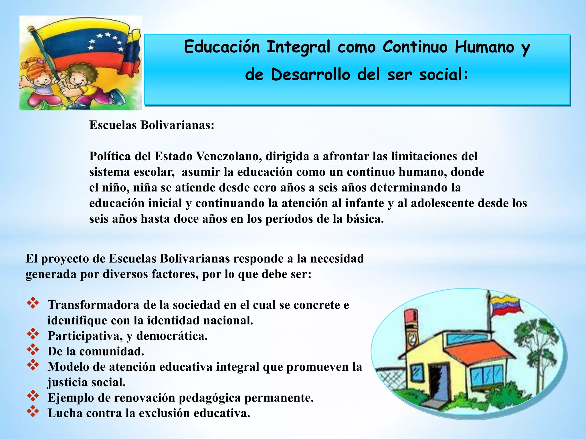 El proyecto de Escuelas Bolivarianas responde a la necesidad
generada por diversos factores, por lo que debe ser:
 Transformadora de la sociedad en el cual se concrete e
identifique con la identidad nacional.
 Participativa, y democrática.
 De la comunidad.
 Modelo de atención educativa integral que promueven la
justicia social.
 Ejemplo de renovación pedagógica permanente.
 Lucha contra la exclusión educativa.
Escuelas Bolivarianas:
Política del Estado Venezolano, dirigida a afrontar las limitaciones del
sistema escolar, asumir la educación como un continuo humano, donde
el niño, niña se atiende desde cero años a seis años determinando la
educación inicial y continuando la atención al infante y al adolescente desde los
seis años hasta doce años en los períodos de la básica.
Educación Integral como Continuo Humano y
de Desarrollo del ser social:
 