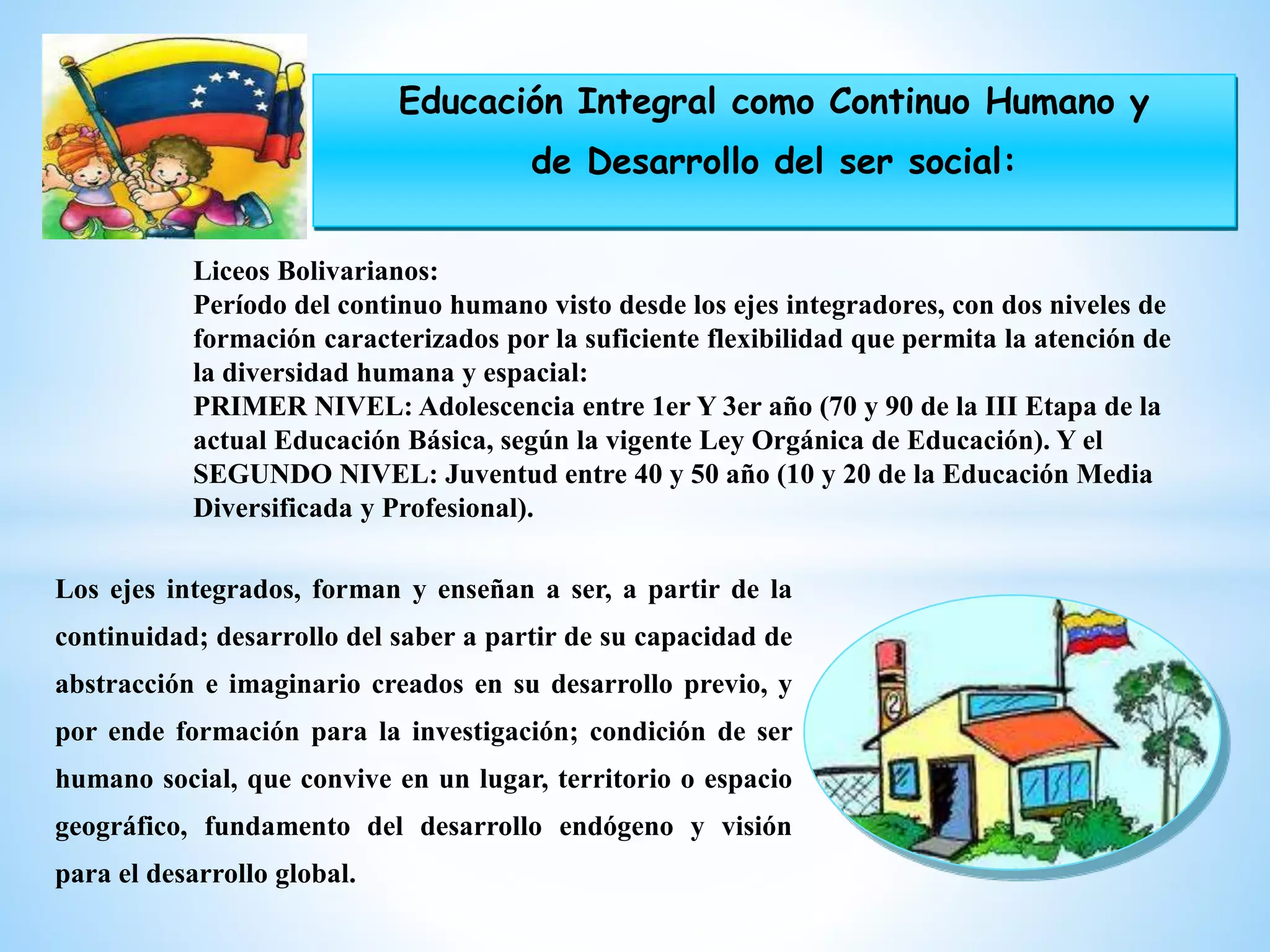 Los ejes integrados, forman y enseñan a ser, a partir de la
continuidad; desarrollo del saber a partir de su capacidad de
abstracción e imaginario creados en su desarrollo previo, y
por ende formación para la investigación; condición de ser
humano social, que convive en un lugar, territorio o espacio
geográfico, fundamento del desarrollo endógeno y visión
para el desarrollo global.
Liceos Bolivarianos:
Período del continuo humano visto desde los ejes integradores, con dos niveles de
formación caracterizados por la suficiente flexibilidad que permita la atención de
la diversidad humana y espacial:
PRIMER NIVEL: Adolescencia entre 1er Y 3er año (70 y 90 de la III Etapa de la
actual Educación Básica, según la vigente Ley Orgánica de Educación). Y el
SEGUNDO NIVEL: Juventud entre 40 y 50 año (10 y 20 de la Educación Media
Diversificada y Profesional).
Educación Integral como Continuo Humano y
de Desarrollo del ser social:
 