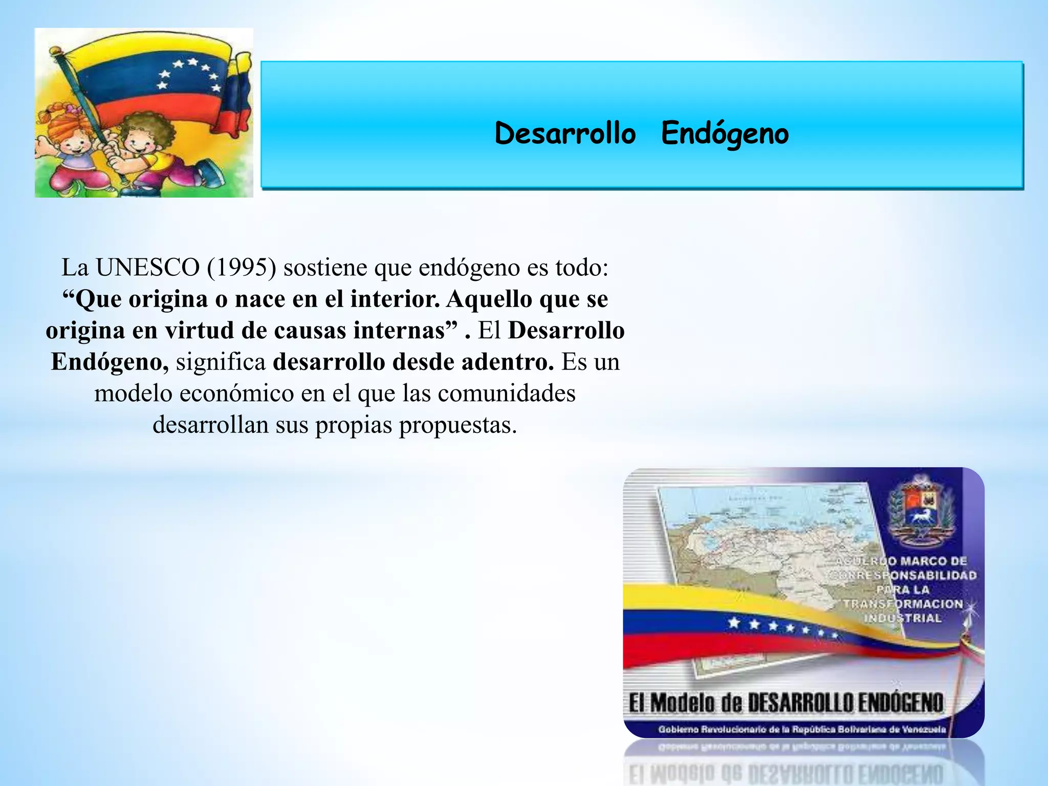 Desarrollo Endógeno
La UNESCO (1995) sostiene que endógeno es todo:
“Que origina o nace en el interior. Aquello que se
origina en virtud de causas internas” . El Desarrollo
Endógeno, significa desarrollo desde adentro. Es un
modelo económico en el que las comunidades
desarrollan sus propias propuestas.
 