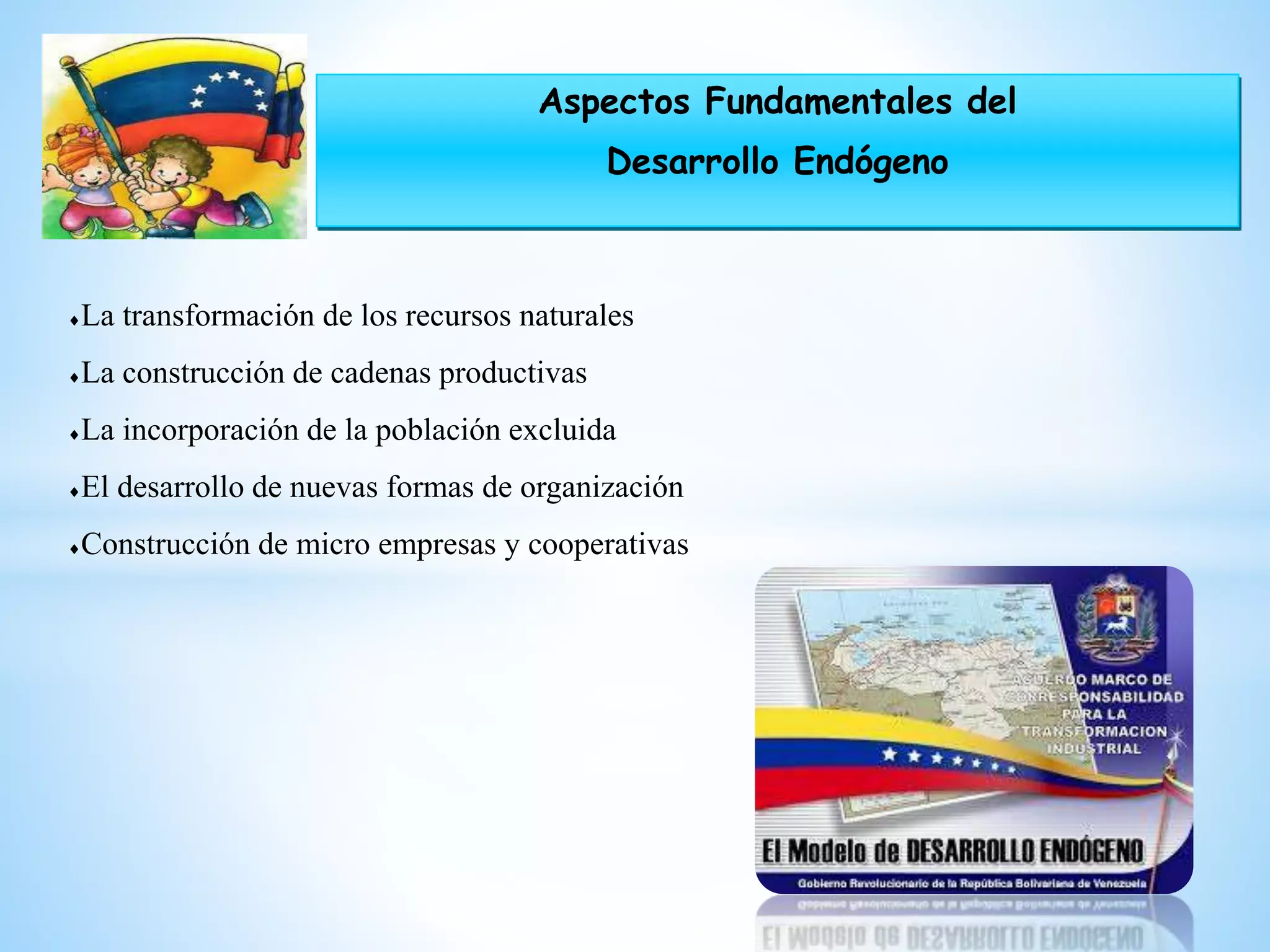 Aspectos Fundamentales del
Desarrollo Endógeno
La transformación de los recursos naturales
La construcción de cadenas productivas
La incorporación de la población excluida
El desarrollo de nuevas formas de organización
Construcción de micro empresas y cooperativas
 