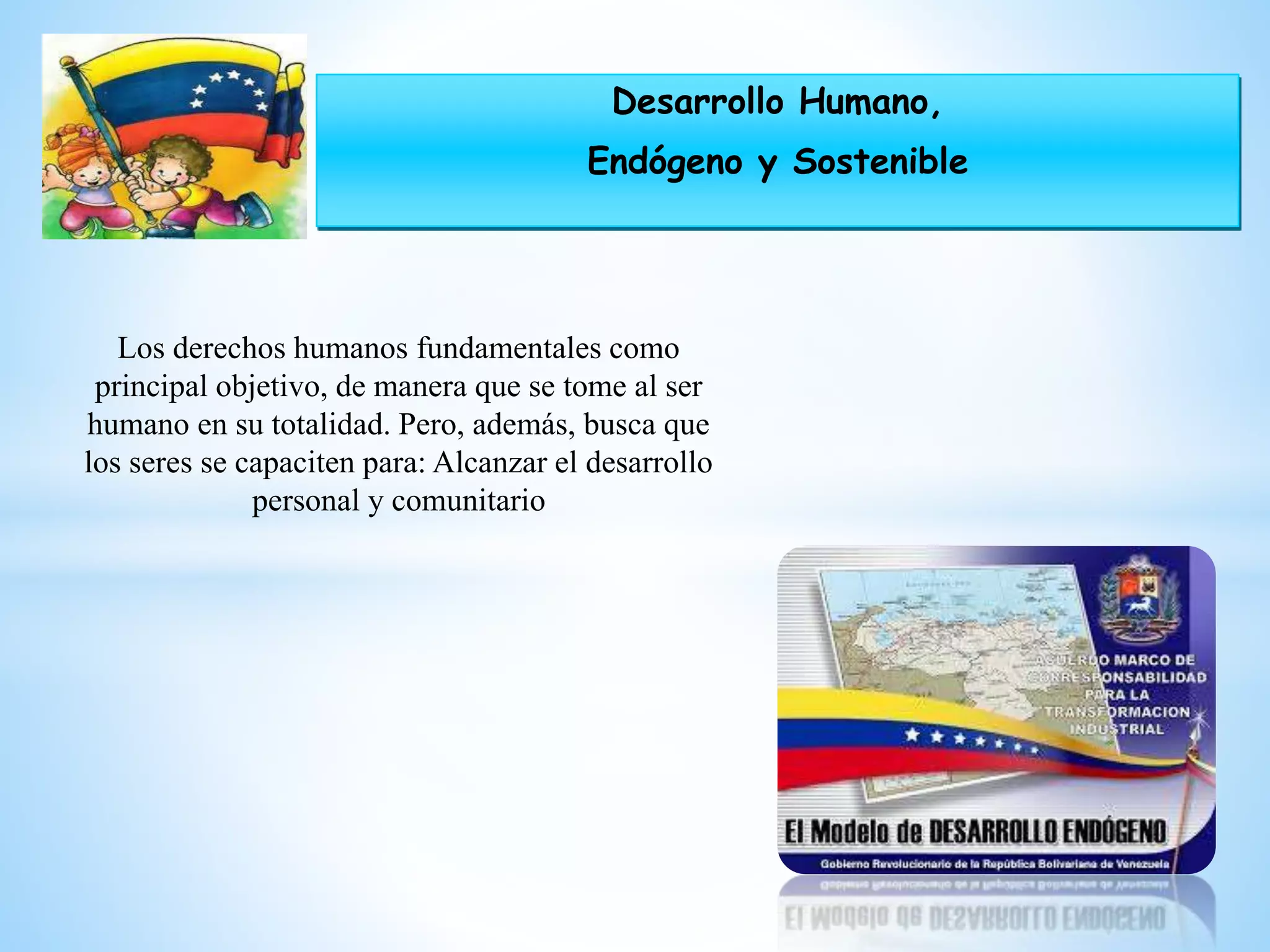Desarrollo Humano,
Endógeno y Sostenible
Los derechos humanos fundamentales como
principal objetivo, de manera que se tome al ser
humano en su totalidad. Pero, además, busca que
los seres se capaciten para: Alcanzar el desarrollo
personal y comunitario
 