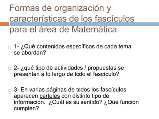 Formas de organización y
características de los fascículos
para el área de Matemática
 1- ¿Qué contenidos específicos de cada tema
se abordan?
 2- ¿qué tipo de actividades / propuestas se
presentan a lo largo de todo el fascículo?
 3- En varias páginas de todos los fascículos
aparecen carteles con distinto tipo de
información. ¿Cuál es su sentido? ¿Qué función
cumplen?
 