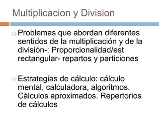 Multiplicacion y Division
 Problemas que abordan diferentes
sentidos de la multiplicación y de la
división-: Proporcionalidad/est
rectangular- repartos y particiones
 Estrategias de cálculo: cálculo
mental, calculadora, algoritmos.
Cálculos aproximados. Repertorios
de cálculos
 