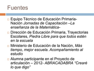 Fuentes
 Equipo Técnico de Educación Primaria-
Nación Jornadas de Capacitación –La
enseñanza de la Matemática-
 Dirección de Educación Primaria, Trayectorias
Escolares, Piedra Libre para que todos estén
en la escuela
 Ministerio de Educación de la Nación, Más
tiempo, mejor escuela. Acompañamiento al
estudio
 Alumna participante en el Proyecto de
articulación – 2012- ABRACADABRA “Crearé
lo que digo”
 