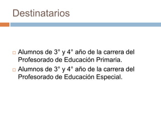 Destinatarios
 Alumnos de 3° y 4° año de la carrera del
Profesorado de Educación Primaria.
 Alumnos de 3° y 4° año de la carrera del
Profesorado de Educación Especial.
 