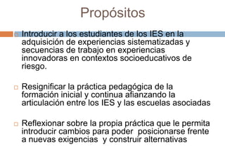 Propósitos
 Introducir a los estudiantes de los IES en la
adquisición de experiencias sistematizadas y
secuencias de trabajo en experiencias
innovadoras en contextos socioeducativos de
riesgo.
 Resignificar la práctica pedagógica de la
formación inicial y continua afianzando la
articulación entre los IES y las escuelas asociadas
 Reflexionar sobre la propia práctica que le permita
introducir cambios para poder posicionarse frente
a nuevas exigencias y construir alternativas
 