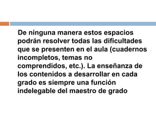 De ninguna manera estos espacios
podrán resolver todas las dificultades
que se presenten en el aula (cuadernos
incompletos, temas no
comprendidos, etc.). La enseñanza de
los contenidos a desarrollar en cada
grado es siempre una función
indelegable del maestro de grado
 