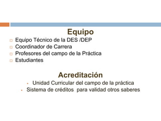 Equipo
 Equipo Técnico de la DES /DEP
 Coordinador de Carrera
 Profesores del campo de la Práctica
 Estudiantes
Acreditación
 Unidad Curricular del campo de la práctica
 Sistema de créditos para validad otros saberes
 