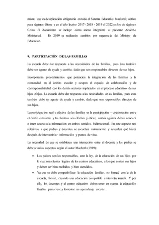 mismo que es de aplicación obligatoria en todo el Sistema Educativo Nacional; activo
para régimen Sierra y en el año lectivo 2017- 2018 - 2019 al 2022 en los de régimen
Costa. El documento se incluye como anexo integrante al presente Acuerdo
Ministerial. En 2019 se realizarán cambios por sugerencia del Ministro de
Educación.
9. PARTICIPACIÓN DE LAS FAMILIAS
La escuela debe dar respuesta a las necesidades de las familias, pues ésta también
debe ser agente de ayuda y cambio, dado que son responsables directos de sus hijos.
Incorporarán procedimientos que potencien la integración de las familias y la
comunidad en el ámbito escolar y ocupen el espacio de colaboración y de
corresponsabilidad con los demás sectores implicados en el proceso educativo de sus
hijos e hijas. La escuela debe dar respuesta a las necesidades de las familias, pues ésta
también debe ser agente de ayuda y cambio, dado que son responsables directos de
sus hijos.
La participación real y efectiva de las familias es la participación – colaboración entre
el centro educativo y las familias sea efectiva y eficaz, ambos agentes deben conocer
o tener acceso a la información en ambos sentidos, bidireccional. En este aspecto nos
referimos a que padres y docentes se escuchen mutuamente y acuerden qué hacer
después de intercambiar información y puntos de vista.
La necesidad de que se establezca una interacción entre el docente y los padres se
debe a varios aspectos según el autor Macbeth (1989):
 Los padres son los responsables, ante la ley, de la educación de sus hijos por
lo cual son clientes legales de los centros educativos, a los que asistan sus hijos
y deben ser bien recibidos y bien atendidos.
 Ya que se debe compatibilizar la educación familiar, no formal, con la de la
escuela, formal, creando una educación compatible e interrelacionada. Y por
ello, los docentes y el centro educativo deben tener en cuenta la educación
familiar para crear y fomentar un aprendizaje escolar.
 