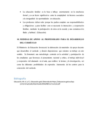  La educación familiar es la base e influye enormemente en la enseñanza
formal y es un factor significativo entre la complejidad de factores asociados
a la desigualdad de oportunidades en educación.
 Los profesores deben velar porque los padres cumplan sus responsabilidades
y obligaciones y para facilitar esto es necesaria la interacción y cooperación
familiar, mediante la participación de estos en la escuela y una comunicación
fluida y habitual. (Educación)
10. MEDIDAS DE APOYO AL PROFESORADO PARA EL DESARROLLO
DEL CURRÍCULO
El Ministerio de Educación favorecerá la elaboración de materiales de apoyo docente
que desarrollen el currículo y dictará disposiciones que orienten su trabajo en este
sentido. Se fomentará una metodología centrada en la actividad y participación de
los estudiantes que favorezca el pensamiento racional y crítico, el trabajo individual
y cooperativo del alumnado en el aula, que conlleve la lectura y la investigación, así
como las diferentes posibilidades de expresión. Autonomía de los centros para la
concreción del currículo.
Bibliografía
Educación,M. d. (s.f.). Educación.gob. Obtenidode https://educacion.gob.ec/wp-
content/uploads/downloads/2016/08/Curriculov2.pdf
 