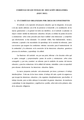 CURRÍCULO DE LOS NIVELES DE EDUCACIÓN OBLIGATORIA
(EGB Y BGU)
1. UN CURRÍCULO ORGANIZADO POR ÁREAS DE CONOCIMIENTO
El currículo es la expresión del proyecto educativo que los integrantes de un país
o de una nación elaboran con el fin de promover el desarrollo y la socialización de las
nuevas generaciones y en general de todos sus miembros; en el currículo se plasman en
mayor o menor medida las intenciones educativas del país, se señalan las pautas de acción
u orientaciones sobre cómo proceder para hacer realidad estas intenciones y comprobar
que efectivamente se han alcanzado. Un currículo sólido, bien fundamentado, técnico,
coherente y ajustado a las necesidades de aprendizaje de la sociedad de referencia, junto
con recursos que aseguren las condiciones mínimas necesarias para el mantenimiento de
la continuidad y la coherencia en la concreción de las intenciones educativas garantizan
procesos de enseñanza y aprendizaje de calidad.
Las funciones del currículo son, por una parte, informar a los docentes sobre qué
se quiere conseguir y proporcionarles pautas de acción y orientaciones sobre cómo
conseguirlo y, por otra, constituir un referente para la rendición de cuentas del sistema
educativo y para las evaluaciones de la calidad del sistema, entendidas como su capacidad
para alcanzar efectivamente las intenciones educativas fijadas.
La nueva propuesta curricular está estructurada por áreas y promueve el trabajo
interdisciplinar. Cada una de las áreas orienta el trabajo del aula a partir de asignaturas
que recogen las intenciones educativas y las organizan disciplinadamente para facilitar el
trabajo docente, pero se debe subrayar la necesidad de generar situaciones de enseñanza
y aprendizaje lo más integradoras y significativas posible, sobre todo en los primeros años
de la educación obligatoria.
 