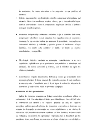 las enseñanzas, las etapas educativas o los programas en que participe el
alumnado.
 Criterios de evaluación: son el referente específico para evaluar el aprendizaje del
alumnado. Describen aquello que se quiere valorar y que el alumnado debe lograr,
tanto en conocimientos como en competencias; responden a lo que se pretende
conseguir en cada asignatura.
 Estándares de aprendizaje evaluables: concretan lo que el alumnado debe saber,
comprender y saber hacer en cada asignatura. Son especificaciones de los criterios
de evaluación que permiten definir los resultados de aprendizaje, y que deben ser
observables, medibles y evaluables y permitir graduar el rendimiento o logro
alcanzado. Su diseño debe contribuir y facilitar el diseño de pruebas
estandarizadas y comparables.
 Metodología didáctica: conjunto de estrategias, procedimientos y acciones
organizadas y planificadas por el profesorado para posibilitar el aprendizaje del
alumnado, de manera consciente y reflexiva, con la finalidad de lograr los
objetivos planteados.
 Competencias: conjunto de conceptos, destrezas y valores que el alumnado pone
en marcha al aplicar de forma integrada los contenidos propios de cada enseñanza
y etapa educativa. Capacidades, con el fin de lograr la realización adecuada de
actividades y la resolución eficaz de problemas complejos.
Concreción del área por subniveles
Incluye los elementos generales que definen, caracterizan y configuran el área en
cada subnivel de la Educación General Básica y en el Bachillerato General Unificado:
la contribución del subnivel a los objetivos generales del área, los objetivos
específicos del área para el subnivel, los contenidos, expresados en destrezas con
criterios de desempeño y estructurados en bloques disciplinares, y los criterios de
evaluación, que presentan el desarrollo curricular del área. Partiendo de cada criterio
de evaluación, se describen los aprendizajes imprescindibles y deseables3 que los
estudiantes tienen que alcanzar en cada área, se ofrecen orientaciones metodológicas
 