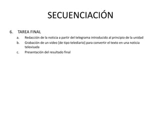 SECUENCIACIÓN
6. TAREA FINAL
a. Redacción de la noticia a partir del telegrama introducido al principio de la unidad
b. Grabación de un video [de tipo telediario] para convertir el texto en una noticia
televisada
c. Presentación del resultado final
 