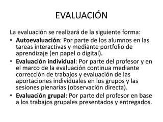 EVALUACIÓN
La evaluación se realizará de la siguiente forma:
• Autoevaluación: Por parte de los alumnos en las
tareas interactivas y mediante portfolio de
aprendizaje (en papel o digital).
• Evaluación individual: Por parte del profesor y en
el marco de la evaluación continua mediante
corrección de trabajos y evaluación de las
aportaciones individuales en los grupos y las
sesiones plenarias (observación directa).
• Evaluación grupal: Por parte del profesor en base
a los trabajos grupales presentados y entregados.
 