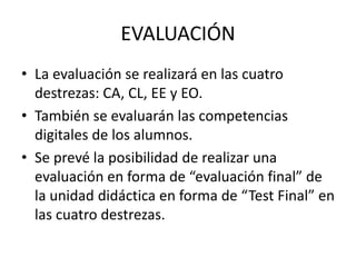EVALUACIÓN
• La evaluación se realizará en las cuatro
destrezas: CA, CL, EE y EO.
• También se evaluarán las competencias
digitales de los alumnos.
• Se prevé la posibilidad de realizar una
evaluación en forma de “evaluación final” de
la unidad didáctica en forma de “Test Final” en
las cuatro destrezas.
 