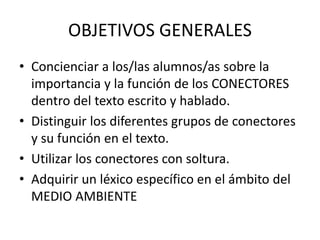 OBJETIVOS GENERALES
• Concienciar a los/las alumnos/as sobre la
importancia y la función de los CONECTORES
dentro del texto escrito y hablado.
• Distinguir los diferentes grupos de conectores
y su función en el texto.
• Utilizar los conectores con soltura.
• Adquirir un léxico específico en el ámbito del
MEDIO AMBIENTE
 