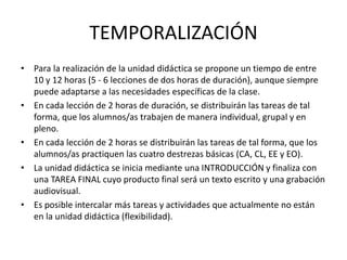 TEMPORALIZACIÓN
• Para la realización de la unidad didáctica se propone un tiempo de entre
10 y 12 horas (5 - 6 lecciones de dos horas de duración), aunque siempre
puede adaptarse a las necesidades específicas de la clase.
• En cada lección de 2 horas de duración, se distribuirán las tareas de tal
forma, que los alumnos/as trabajen de manera individual, grupal y en
pleno.
• En cada lección de 2 horas se distribuirán las tareas de tal forma, que los
alumnos/as practiquen las cuatro destrezas básicas (CA, CL, EE y EO).
• La unidad didáctica se inicia mediante una INTRODUCCIÓN y finaliza con
una TAREA FINAL cuyo producto final será un texto escrito y una grabación
audiovisual.
• Es posible intercalar más tareas y actividades que actualmente no están
en la unidad didáctica (flexibilidad).
 