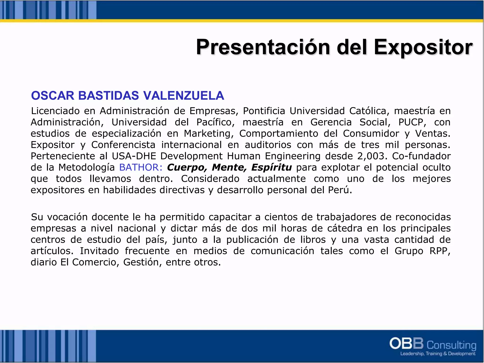 OSCAR BASTIDAS VALENZUELA
Licenciado en Administración de Empresas, Pontificia Universidad Católica, maestría en
Administración, Universidad del Pacífico, maestría en Gerencia Social, PUCP, con
estudios de especialización en Marketing, Comportamiento del Consumidor y Ventas.
Expositor y Conferencista internacional en auditorios con más de tres mil personas.
Perteneciente al USA-DHE Development Human Engineering desde 2,003. Co-fundador
de la Metodología BATHOR: Cuerpo, Mente, Espíritu para explotar el potencial oculto
que todos llevamos dentro. Considerado actualmente como uno de los mejores
expositores en habilidades directivas y desarrollo personal del Perú.
Su vocación docente le ha permitido capacitar a cientos de trabajadores de reconocidas
empresas a nivel nacional y dictar más de dos mil horas de cátedra en los principales
centros de estudio del país, junto a la publicación de libros y una vasta cantidad de
artículos. Invitado frecuente en medios de comunicación tales como el Grupo RPP,
diario El Comercio, Gestión, entre otros.
Presentación del Expositor
 