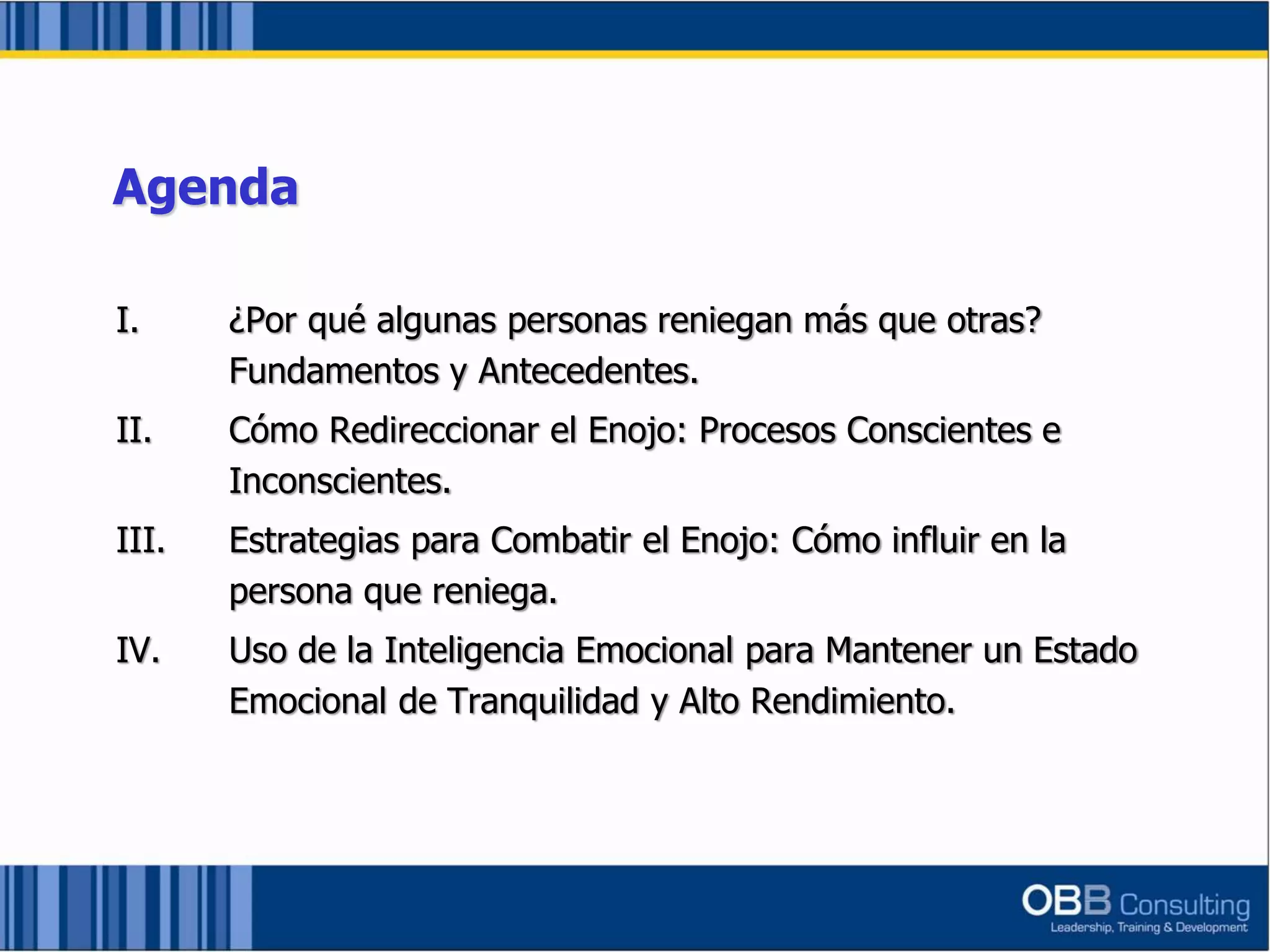 I. ¿Por qué algunas personas reniegan más que otras?
Fundamentos y Antecedentes.
II. Cómo Redireccionar el Enojo: Procesos Conscientes e
Inconscientes.
III. Estrategias para Combatir el Enojo: Cómo influir en la
persona que reniega.
IV. Uso de la Inteligencia Emocional para Mantener un Estado
Emocional de Tranquilidad y Alto Rendimiento.
Agenda
 