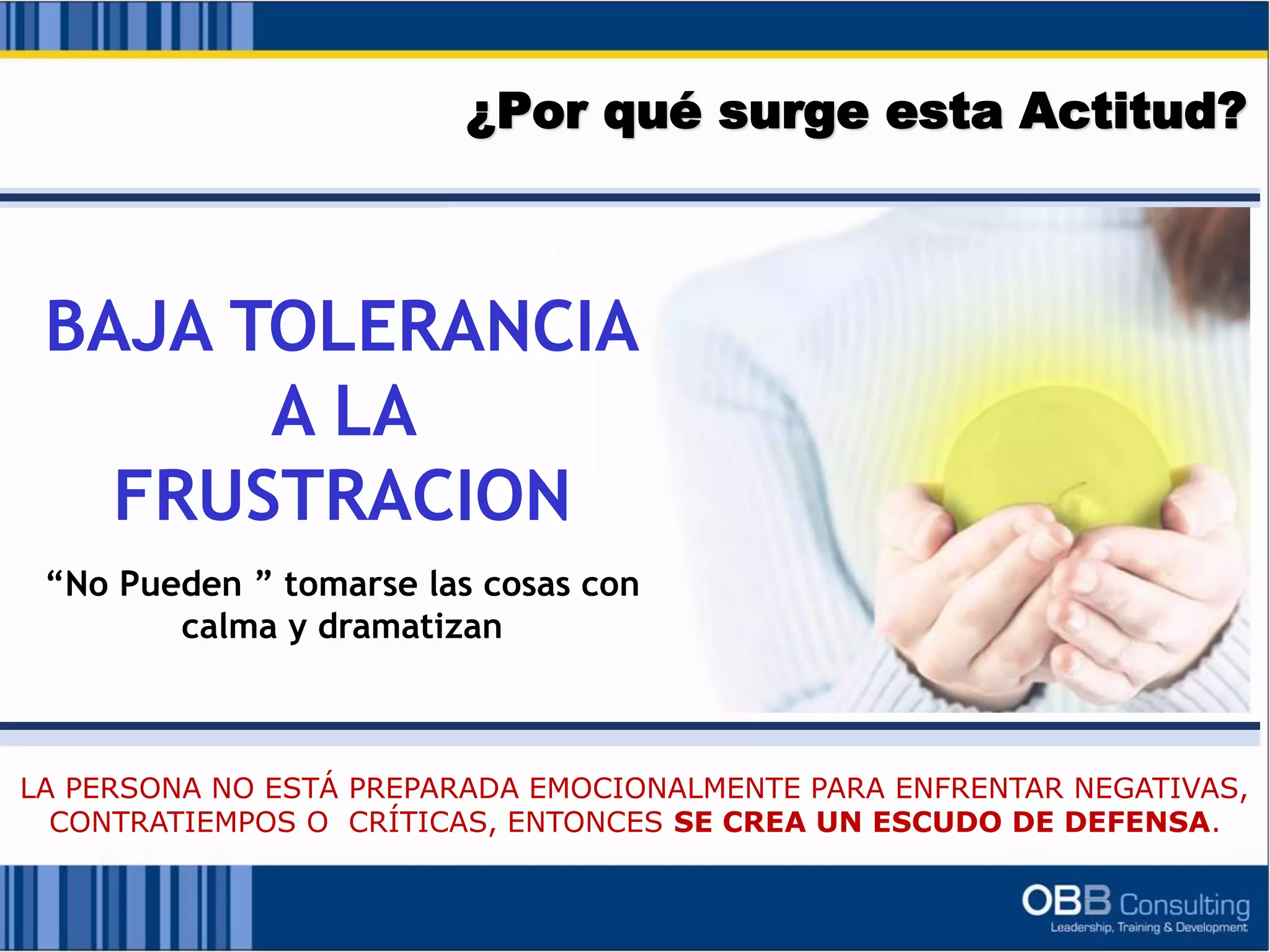 ¿Por qué surge esta Actitud?
BAJA TOLERANCIA
A LA
FRUSTRACION
“No Pueden ” tomarse las cosas con
calma y dramatizan
LA PERSONA NO ESTÁ PREPARADA EMOCIONALMENTE PARA ENFRENTAR NEGATIVAS,
CONTRATIEMPOS O CRÍTICAS, ENTONCES SE CREA UN ESCUDO DE DEFENSA.
 