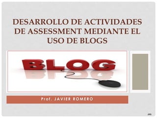 DESARROLLO DE ACTIVIDADES
DE ASSESSMENT MEDIANTE EL
       USO DE BLOGS




     Prof. JAVIER ROMERO


                            JRS
 