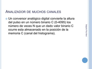 ANALIZADOR DE MUCHOS CANALES 
 Un conversor analógico digital convierte la altura 
del pulso en un número binario C (0-4095) los 
número de veces N que un dado valor binario C 
ocurre esta almacenado en la posición de la 
memoria C (canal del histograma). 
Salgado Paz Alexi 
 