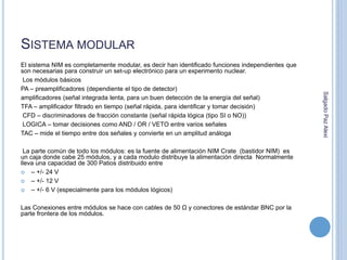 SISTEMA MODULAR 
El sistema NIM es completamente modular, es decir han identificado funciones independientes que 
son necesarias para construir un set-up electrónico para un experimento nuclear. 
Los módulos básicos 
PA – preamplificadores (dependiente el tipo de detector) 
amplificadores (señal integrada lenta, para un buen detección de la energía del señal) 
TFA – amplificador filtrado en tiempo (señal rápida, para identificar y tomar decisión) 
CFD – discriminadores de fracción constante (señal rápida lógica (tipo SI o NO)) 
LOGICA – tomar decisiones como AND / OR / VETO entre varios señales 
TAC – mide el tiempo entre dos señales y convierte en un amplitud análoga 
La parte común de todo los módulos: es la fuente de alimentación NIM Crate (bastidor NIM) es 
un caja donde cabe 25 módulos, y a cada modulo distribuye la alimentación directa Normalmente 
lleva una capacidad de 300 Patios distribuido entre 
 – +/- 24 V 
 – +/- 12 V 
 – +/- 6 V (especialmente para los módulos lógicos) 
Las Conexiones entre módulos se hace con cables de 50 Ω y conectores de estándar BNC por la 
parte frontera de los módulos. 
Salgado Paz Alexi 
 