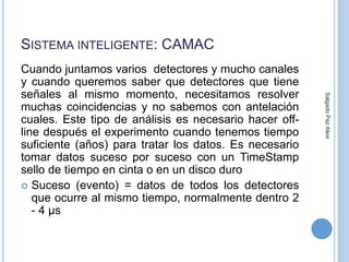 SISTEMA INTELIGENTE: CAMAC 
Cuando juntamos varios detectores y mucho canales 
y cuando queremos saber que detectores que tiene 
señales al mismo momento, necesitamos resolver 
muchas coincidencias y no sabemos con antelación 
cuales. Este tipo de análisis es necesario hacer off-line 
después el experimento cuando tenemos tiempo 
suficiente (años) para tratar los datos. Es necesario 
tomar datos suceso por suceso con un TimeStamp 
sello de tiempo en cinta o en un disco duro 
 Suceso (evento) = datos de todos los detectores 
que ocurre al mismo tiempo, normalmente dentro 2 
- 4 μs 
Salgado Paz Alexi 
 
