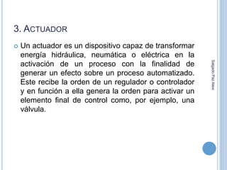 3. ACTUADOR 
 Un actuador es un dispositivo capaz de transformar 
energía hidráulica, neumática o eléctrica en la 
activación de un proceso con la finalidad de 
generar un efecto sobre un proceso automatizado. 
Este recibe la orden de un regulador o controlador 
y en función a ella genera la orden para activar un 
elemento final de control como, por ejemplo, una 
válvula. 
Salgado Paz Alexi 
 