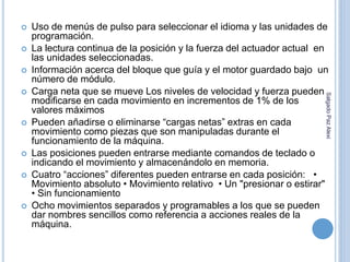  Uso de menús de pulso para seleccionar el idioma y las unidades de 
programación. 
 La lectura continua de la posición y la fuerza del actuador actual en 
las unidades seleccionadas. 
 Información acerca del bloque que guía y el motor guardado bajo un 
número de módulo. 
 Carga neta que se mueve Los niveles de velocidad y fuerza pueden 
modificarse en cada movimiento en incrementos de 1% de los 
valores máximos 
 Pueden añadirse o eliminarse “cargas netas” extras en cada 
movimiento como piezas que son manipuladas durante el 
funcionamiento de la máquina. 
 Las posiciones pueden entrarse mediante comandos de teclado o 
indicando el movimiento y almacenándolo en memoria. 
 Cuatro “acciones” diferentes pueden entrarse en cada posición: • 
Movimiento absoluto • Movimiento relativo • Un "presionar o estirar" 
• Sin funcionamiento 
 Ocho movimientos separados y programables a los que se pueden 
dar nombres sencillos como referencia a acciones reales de la 
máquina. 
Salgado Paz Alexi 
