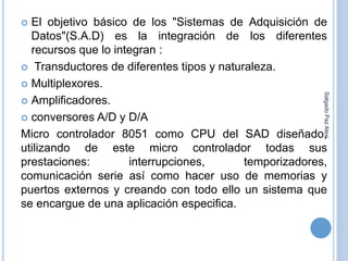  El objetivo básico de los "Sistemas de Adquisición de 
Datos"(S.A.D) es la integración de los diferentes 
recursos que lo integran : 
 Transductores de diferentes tipos y naturaleza. 
 Multiplexores. 
 Amplificadores. 
Salgado Paz Alexi 
 conversores A/D y D/A 
Micro controlador 8051 como CPU del SAD diseñado, 
utilizando de este micro controlador todas sus 
prestaciones: interrupciones, temporizadores, 
comunicación serie así como hacer uso de memorias y 
puertos externos y creando con todo ello un sistema que 
se encargue de una aplicación especifica. 
 