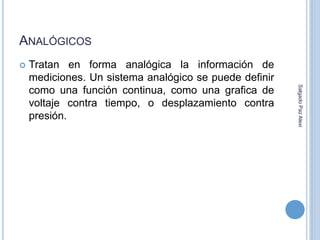 ANALÓGICOS 
 Tratan en forma analógica la información de 
mediciones. Un sistema analógico se puede definir 
como una función continua, como una grafica de 
voltaje contra tiempo, o desplazamiento contra 
presión. 
Salgado Paz Alexi 
 