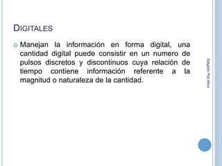 DIGITALES 
 Manejan la información en forma digital, una 
cantidad digital puede consistir en un numero de 
pulsos discretos y discontinuos cuya relación de 
tiempo contiene información referente a la 
magnitud o naturaleza de la cantidad. 
Salgado Paz Alexi 
 