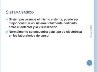 SISTEMA BÁSICO 
 Si siempre usamos el mismo sistema, puede ser 
mejor construir un sistema totalmente dedicado 
entre el detector y la visualización. 
 Normalmente se encuentra este tipo de electrónica 
en los laboratorios de curso. 
Salgado Paz Alexi 
 