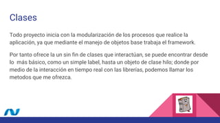 Clases
Todo proyecto inicia con la modularización de los procesos que realice la
aplicación, ya que mediante el manejo de objetos base trabaja el framework.
Por tanto ofrece la un sin fin de clases que interactúan, se puede encontrar desde
lo más básico, como un simple label, hasta un objeto de clase hilo; donde por
medio de la interacción en tiempo real con las librerías, podemos llamar los
metodos que me ofrezca.
 