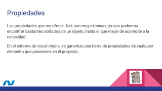 Propiedades
Las propiedades que me ofrece .Net, son muy extensas, ya que podemos
encontrar bastantes atributos de un objeto, hasta el que mejor de acomode a la
necesidad.
En el entorno de visual studio, se garantiza una barra de propiedades de cualquier
elemento que poseamos en el proyecto.
 