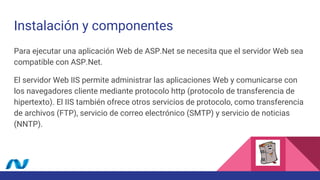 Instalación y componentes
Para ejecutar una aplicación Web de ASP.Net se necesita que el servidor Web sea
compatible con ASP.Net.
El servidor Web IIS permite administrar las aplicaciones Web y comunicarse con
los navegadores cliente mediante protocolo http (protocolo de transferencia de
hipertexto). El IIS también ofrece otros servicios de protocolo, como transferencia
de archivos (FTP), servicio de correo electrónico (SMTP) y servicio de noticias
(NNTP).
 
